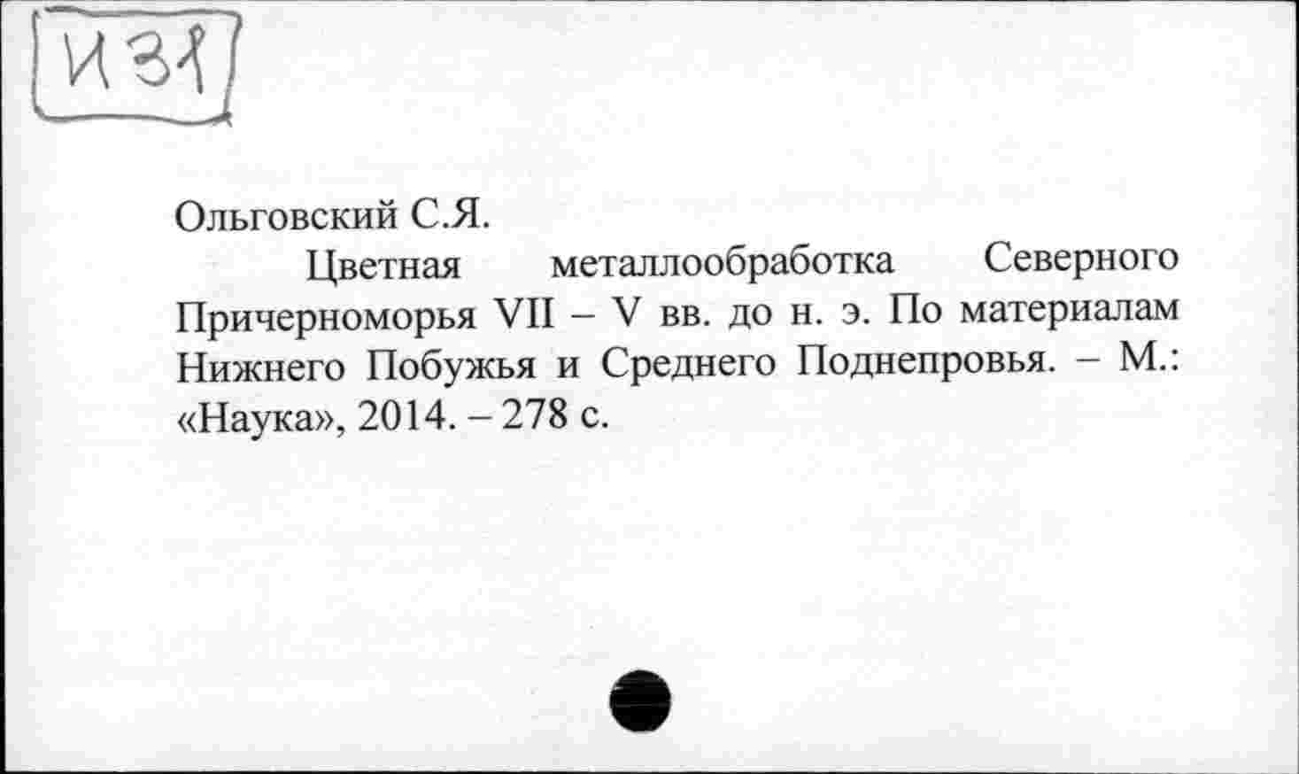 ﻿Ольговский С.Я.
Цветная металлообработка Северного Причерноморья VII — V вв. до н. э. По материалам Нижнего Побужья и Среднего Поднепровья. - М.: «Наука», 2014. - 278 с.